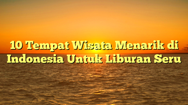 10 Tempat Wisata Menarik di Indonesia Untuk Liburan Seru