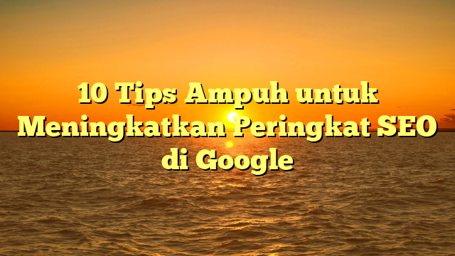 10 Tips Ampuh untuk Meningkatkan Peringkat SEO di Google