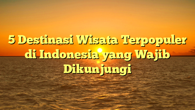 5 Destinasi Wisata Terpopuler di Indonesia yang Wajib Dikunjungi