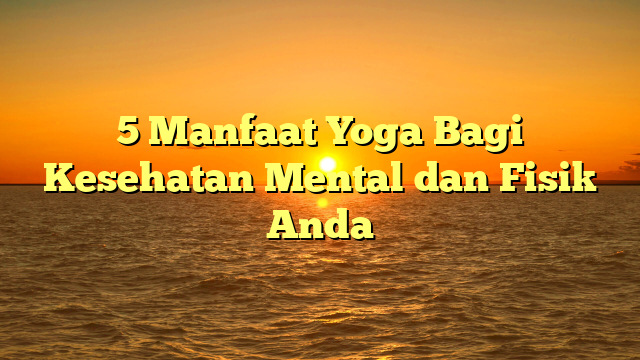 5 Manfaat Yoga Bagi Kesehatan Mental dan Fisik Anda
