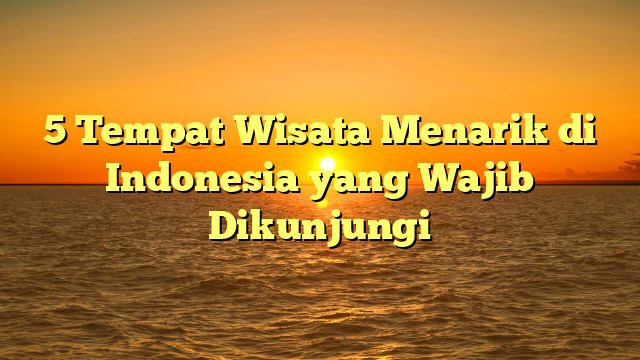 5 Tempat Wisata Menarik di Indonesia yang Wajib Dikunjungi