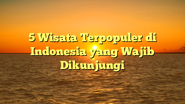5 Wisata Terpopuler di Indonesia yang Wajib Dikunjungi