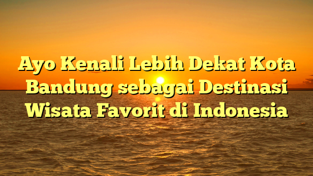 Ayo Kenali Lebih Dekat Kota Bandung sebagai Destinasi Wisata Favorit di Indonesia