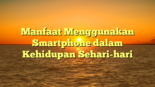 Manfaat Menggunakan Smartphone dalam Kehidupan Sehari-hari