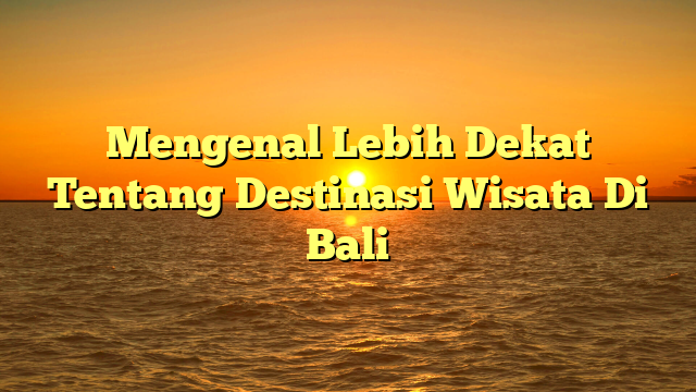 Mengenal Lebih Dekat Tentang Destinasi Wisata Di Bali