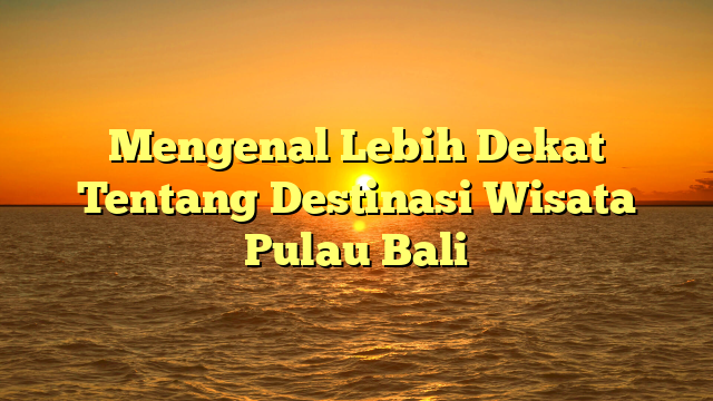 Mengenal Lebih Dekat Tentang Destinasi Wisata Pulau Bali