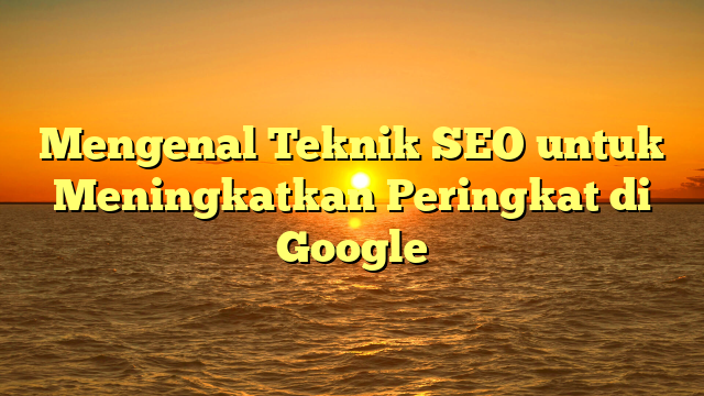 Mengenal Teknik SEO untuk Meningkatkan Peringkat di Google