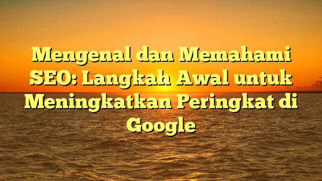 Mengenal dan Memahami SEO: Langkah Awal untuk Meningkatkan Peringkat di Google