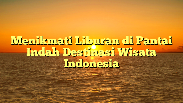 Menikmati Liburan di Pantai Indah Destinasi Wisata Indonesia
