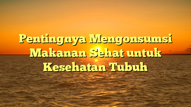 Pentingnya Mengonsumsi Makanan Sehat untuk Kesehatan Tubuh