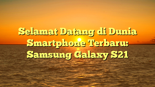 Selamat Datang di Dunia Smartphone Terbaru: Samsung Galaxy S21