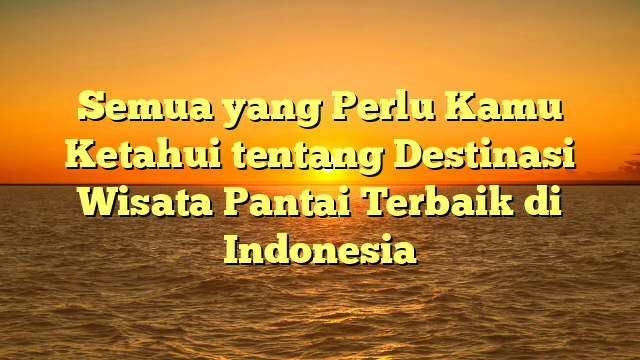 Semua yang Perlu Kamu Ketahui tentang Destinasi Wisata Pantai Terbaik di Indonesia