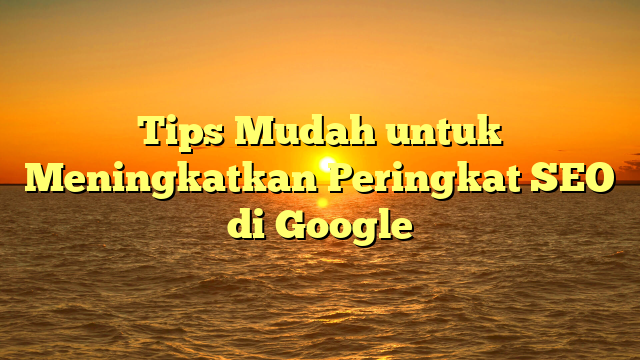 Tips Mudah untuk Meningkatkan Peringkat SEO di Google