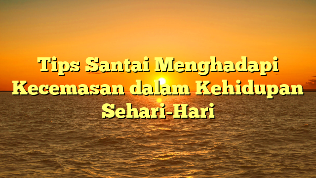 Tips Santai Menghadapi Kecemasan dalam Kehidupan Sehari-Hari