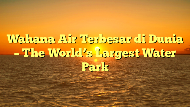 Wahana Air Terbesar di Dunia – The World’s Largest Water Park
